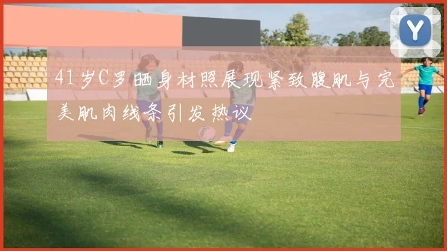 41岁C罗晒身材照展现紧致腹肌与完美肌肉线条引发热议
