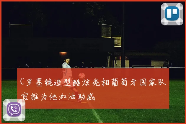 C罗墨镜造型酷炫亮相葡萄牙国家队官推为他加油助威