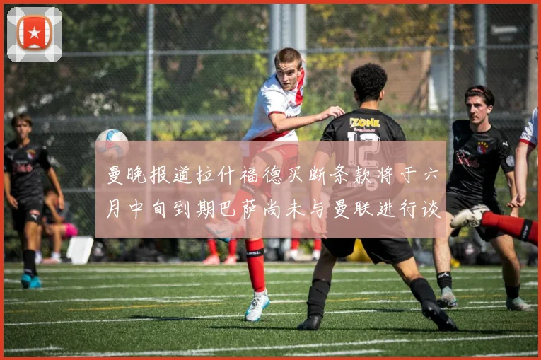 曼晚报道拉什福德买断条款将于六月中旬到期巴萨尚未与曼联进行谈判