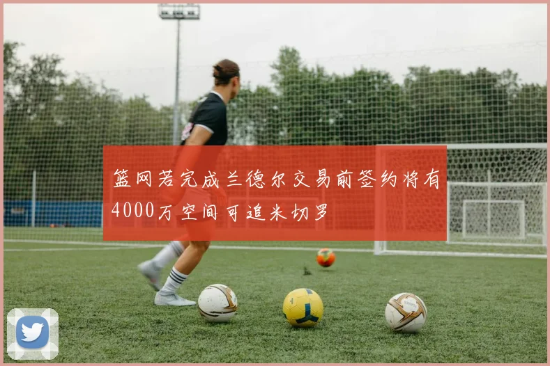 篮网若完成兰德尔交易前签约将有4000万空间可追米切罗