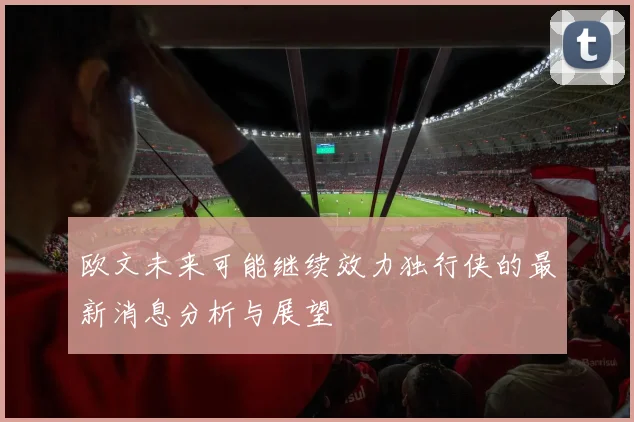 欧文未来可能继续效力独行侠的最新消息分析与展望