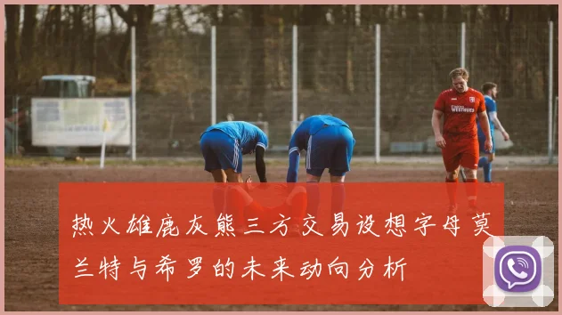 热火雄鹿灰熊三方交易设想字母莫兰特与希罗的未来动向分析