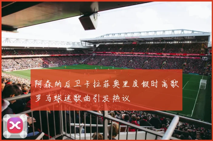 阿森纳后卫卡拉菲奥里度假时高歌罗马球迷歌曲引发热议
