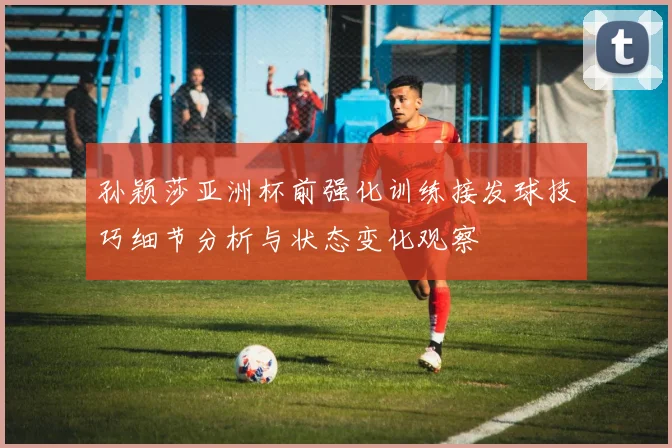 孙颖莎亚洲杯前强化训练接发球技巧细节分析与状态变化观察