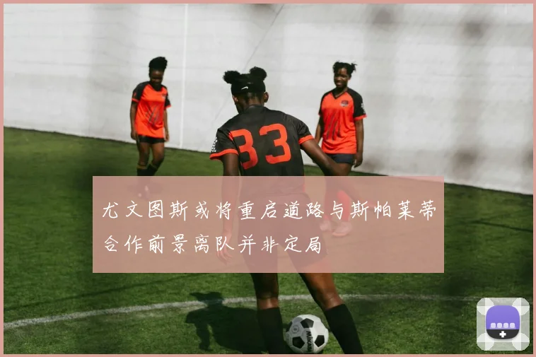 尤文图斯或将重启道路与斯帕莱蒂合作前景离队并非定局