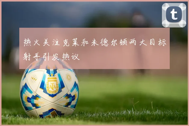 热火关注克莱和米德尔顿两大目标射手引发热议