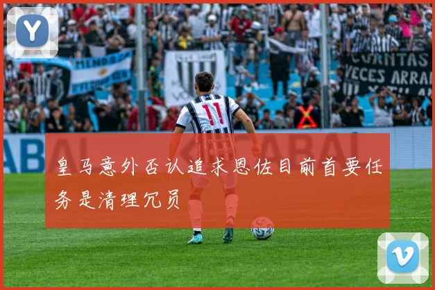 皇马意外否认追求恩佐目前首要任务是清理冗员