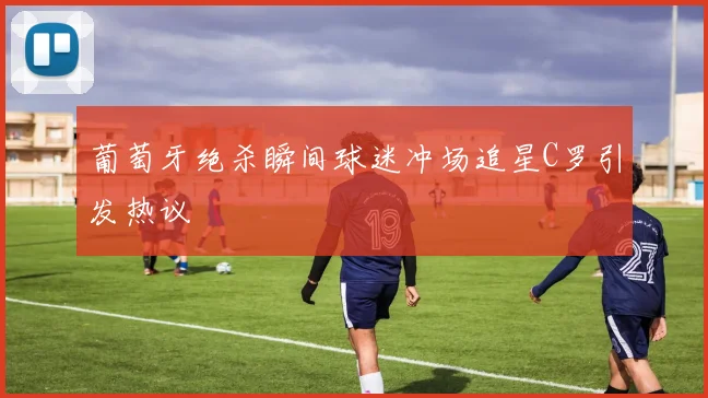 葡萄牙绝杀瞬间球迷冲场追星C罗引发热议