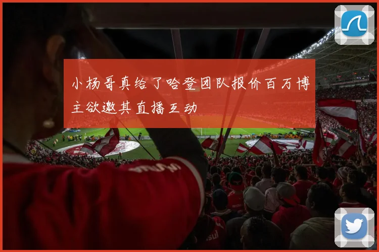 小杨哥真给了哈登团队报价百万博主欲邀其直播互动