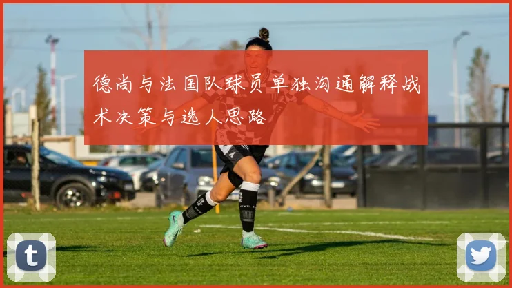 德尚与法国队球员单独沟通解释战术决策与选人思路