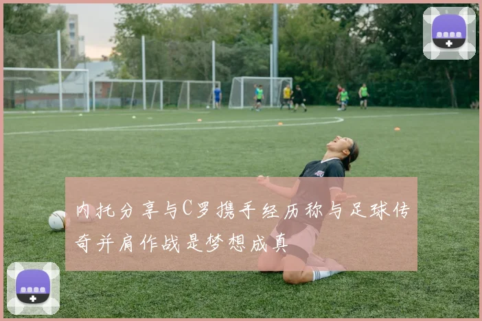 内托分享与C罗携手经历称与足球传奇并肩作战是梦想成真