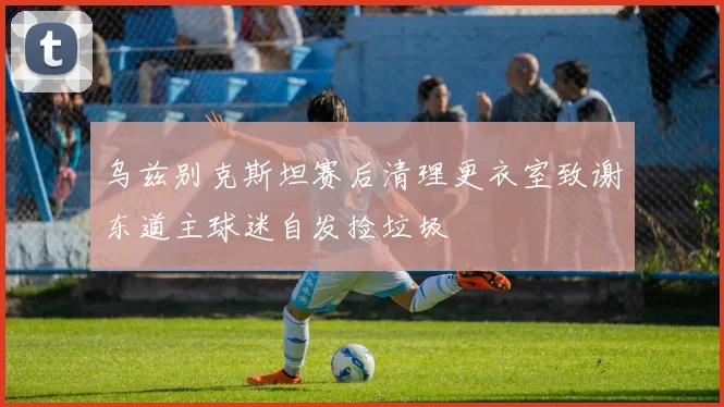 乌兹别克斯坦赛后清理更衣室致谢东道主球迷自发捡垃圾
