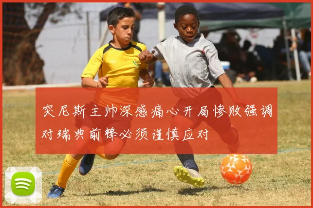 突尼斯主帅深感痛心开局惨败强调对瑞典前锋必须谨慎应对